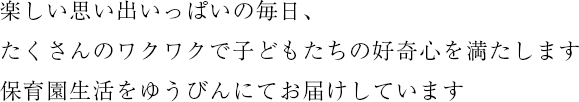 楽しい思い出いっぱいの毎日、たくさんのワクワクで子どもたちの好奇心を満たします 保育園生活をゆうびんにてお届けしています