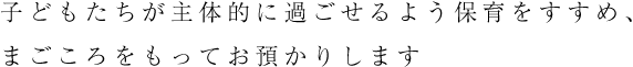 子どもたちが主体的に過ごせるよう保育をすすめ、まごころをもってお預かりします。